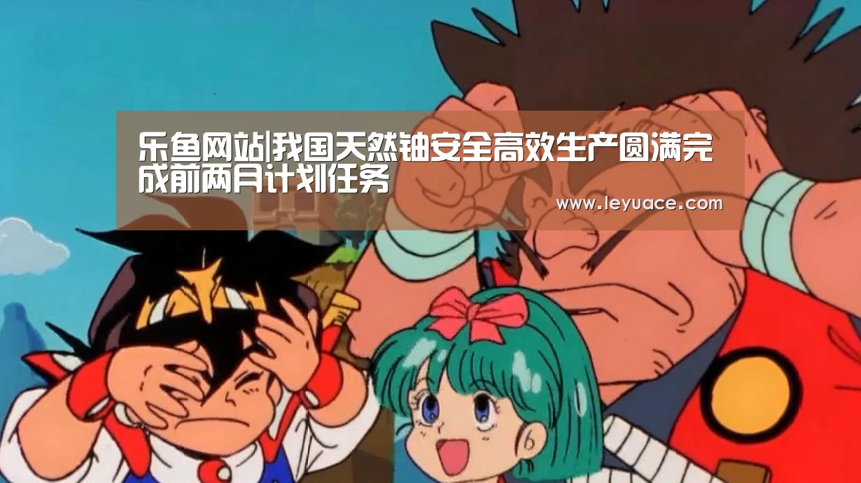 乐鱼网站|我国天然铀安全高效生产圆满完成前两月计划任务(图1) 乐鱼网站