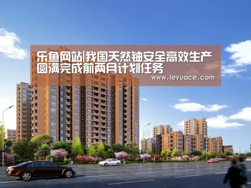 乐鱼网站|我国天然铀安全高效生产圆满完成前两月计划任务(图2) 乐鱼LEYU