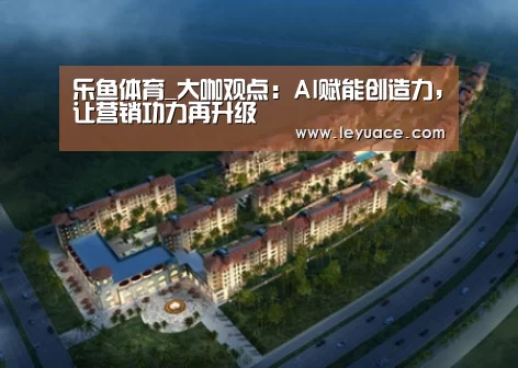 乐鱼体育_大咖观点:AI赋能创造力,让营销功力再升级(图2) 乐鱼网站
